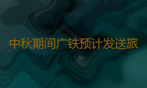 中秋期间广铁预计发送旅客980万人次，9月15日迎来最高峰